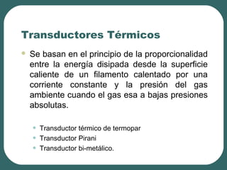 Transductores Térmicos
 Se basan en el principio de la proporcionalidad
entre la energía disipada desde la superficie
caliente de un filamento calentado por una
corriente constante y la presión del gas
ambiente cuando el gas esa a bajas presiones
absolutas.
• Transductor térmico de termopar
• Transductor Pirani
• Transductor bi-metálico.
 