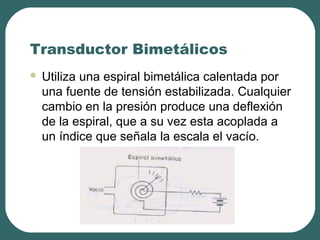 Transductor Bimetálicos
 Utiliza una espiral bimetálica calentada por
una fuente de tensión estabilizada. Cualquier
cambio en la presión produce una deflexión
de la espiral, que a su vez esta acoplada a
un índice que señala la escala el vacío.
 
