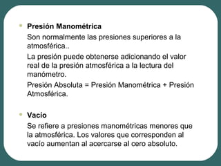  Presión Manométrica
Son normalmente las presiones superiores a la
atmosférica..
La presión puede obtenerse adicionando el valor
real de la presión atmosférica a la lectura del
manómetro.
Presión Absoluta = Presión Manométrica + Presión
Atmosférica.
 Vacío
Se refiere a presiones manométricas menores que
la atmosférica. Los valores que corresponden al
vacío aumentan al acercarse al cero absoluto.
 