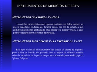 INSTRUMENTOS DE MEDICIÓN DIRECTA MICROMETRO CON DOBLE TAMBOR   Una de las características del tipo no giratorio con doble tambor, es que la superficie graduada del tambor esta al ras con la superficie del cilindro en que están grabadas la línea índice y la escala vernier, lo cual permite lecturas libres de error de paralaje. MICROMETRO TIPO DISCOS PARA ESPESOR DE PAPEL   Este tipo es similar al micrómetro tipo discos de diente de engrane, pero utiliza un husillo no giratorio con el objeto de eliminar torsión sobre la superficie de la pieza, lo que hace adecuado para medir papel o `piezas delgadas.  
