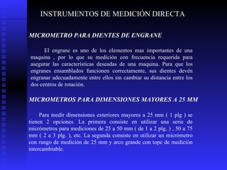 INSTRUMENTOS DE MEDICIÓN DIRECTA MICROMETRO PARA DIENTES DE ENGRANE   El engrane es uno de los elementos mas importantes de una maquina , por lo que su medición con frecuencia requerida para asegurar las características deseadas de una maquina. Para que los engranes ensamblados funcionen correctamente, sus dientes devén engranar adecuadamente entre ellos sin cambiar su distancia entre los dos centros de rotación. MICROMETROS PARA DIMENSIONES MAYORES A 25 MM   Para medir dimensiones exteriores mayores a 25 mm ( 1 plg ) se tienen 2 opciones. La primera consiste en utilizar una serie de micrómetros para mediciones de 25 a 50 mm ( de 1 a 2 plg. ) , 50 a 75 mm ( 2 a 3 plg. ), etc. La segunda consiste en utilizar un micrómetro con rango de medición de 25 mm y arco grande con tope de medición intercambiable. 