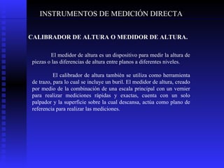 INSTRUMENTOS DE MEDICIÓN DIRECTA CALIBRADOR DE ALTURA O MEDIDOR DE ALTURA. El medidor de altura es un dispositivo para medir la altura de piezas o las diferencias de altura entre planos a diferentes niveles.  El calibrador de altura también se utiliza como herramienta de trazo, para lo cual se incluye un buril. El medidor de altura, creado por medio de la combinación de una escala principal con un vernier para realizar mediciones rápidas y exactas, cuenta con un solo palpador y la superficie sobre la cual descansa, actúa como plano de referencia para realizar las mediciones. 