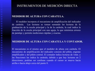 INSTRUMENTOS DE MEDICIÓN DIRECTA MEDIDOR DE ALTURA CON CARATULA. El medidor incorpora el mecanismo de amplificación del indicador de carátula.  Las lecturas se toman sumando las lecturas de la graduación de la escala principal y la de la carátula, la cual indica la fracción de la escala principal con una aguja, lo que minimiza errores de paralaje y permite mediciones rápidas y exactas.  MEDIDOR DE ALTURA CON CARATULA Y CONTADOR.   El mecanismo es el mismo que el medidor de altura con carátula. El mecanismo de amplificación del indicador consiste del piñón, engrane amplificador y del piñón central. El contador indica lecturas de 1mm. y las fracciones las indica la carátula; debido a que hay lecturas en 2 direcciones, podrían ser confusas cuando el cursor se mueva hacia arriba o hacia abajo cerca del punto 0.  