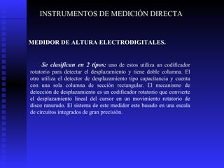 INSTRUMENTOS DE MEDICIÓN DIRECTA MEDIDOR DE ALTURA ELECTRODIGITALES. Se clasifican en 2 tipos:  uno de estos utiliza un codificador rotatorio para detectar el desplazamiento y tiene doble columna. El otro utiliza el detector de desplazamiento tipo capacitancia y cuenta con una sola columna de sección rectangular. El mecanismo de detección de desplazamiento es un codificador rotatorio que convierte el desplazamiento lineal del cursor en un movimiento rotatorio de disco ranurado. El sistema de este medidor este basado en una escala de circuitos integrados de gran precisión. 