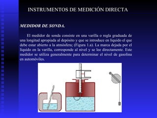 INSTRUMENTOS DE MEDICIÓN DIRECTA MEDIDOR DE SONDA.   El medidor de sonda consiste en una varilla o regla graduada de una longitud apropiada al depósito y que se introduce en líquido el que debe estar abierto a la atmósfera; (Figura 1.a). La marca dejada por el líquido en la varilla, corresponde al nivel y se lee directamente. Este medidor se utiliza generalmente para determinar el nivel de gasolina en automóviles. 