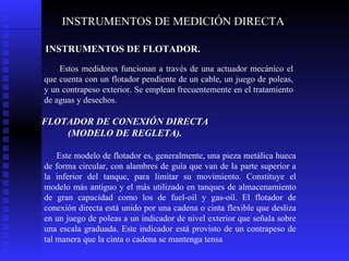 INSTRUMENTOS DE MEDICIÓN DIRECTA INSTRUMENTOS DE FLOTADOR. Estos medidores funcionan a través de una actuador mecánico el que cuenta con un flotador pendiente de un cable, un juego de poleas, y un contrapeso exterior. Se emplean frecuentemente en el tratamiento de aguas y desechos.  FLOTADOR DE CONEXIÓN DIRECTA (MODELO DE REGLETA). Este modelo de flotador es, generalmente, una pieza metálica hueca de forma circular, con alambres de guía que van de la parte superior a la inferior del tanque, para limitar su movimiento. Constituye el modelo más antiguo y el más utilizado en tanques de almacenamiento de gran capacidad como los de fuel-oil y gas-oil. El flotador de conexión directa está unido por una cadena o cinta flexible que desliza en un juego de poleas a un indicador de nivel exterior que señala sobre una escala graduada. Este indicador está provisto de un contrapeso de tal manera que la cinta o cadena se mantenga tensa  