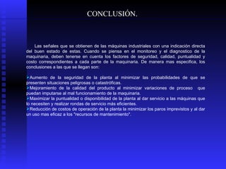 Las señales que se obtienen de las máquinas industriales con una indicación directa del buen estado de estas. Cuando se piensa en el monitoreo y el diagnostico de la maquinaria, deben tenerse en cuenta los factores de seguridad, calidad, puntualidad y costo correspondientes a cada parte de la maquinaria. De manera mas especifica, los conclusiones a las que se llegan son: Aumento de la seguridad de la planta al minimizar las probabilidades de que se presenten situaciones peligrosas o catastróficas.  Mejoramiento de la calidad del producto al minimizar variaciones de proceso  que puedan imputarse al mal funcionamiento de la maquinaria.  Maximizar la puntualidad o disponibilidad de la planta al dar servicio a las máquinas que lo necesiten y realizar rondas de servicio más eficientes.  Reducción de costos de operación de la planta la minimizar los paros imprevistos y al dar un uso mas eficaz a los "recursos de mantenimiento". CONCLUSIÓN. 