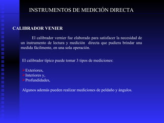 INSTRUMENTOS DE MEDICIÓN DIRECTA CALIBRADOR VENIER  El calibrador vernier fue elaborado para satisfacer la necesidad de un instrumento de lectura y medición  directa que pudiera brindar una medida fácilmente, en una sola operación.  El calibrador típico puede tomar 3 tipos de mediciones: Exteriores,  Interiores y, Profundidades,  Algunos además pueden realizar mediciones de peldaño y ángulos. 
