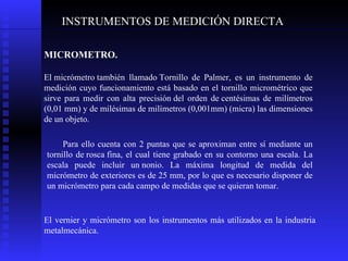 INSTRUMENTOS DE MEDICIÓN DIRECTA MICROMETRO. El micrómetro también llamado Tornillo de Palmer, es un instrumento de medición cuyo funcionamiento está basado en el tornillo micrométrico que sirve para medir con alta precisión del orden de centésimas de milímetros (0,01 mm) y de milésimas de milímetros (0,001mm) (micra) las dimensiones de un objeto. P ara ello cuenta con 2 puntas que se aproximan entre sí mediante un tornillo de rosca fina, el cual tiene grabado en su contorno una escala. La escala puede incluir un nonio. La máxima longitud de medida del micrómetro de exteriores es de 25 mm, por lo que es necesario disponer de un micrómetro para cada campo de medidas que se quieran tomar. El vernier y micrómetro son los instrumentos más utilizados en la industria metalmecánica.  