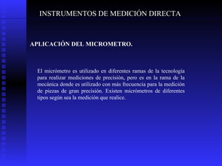 INSTRUMENTOS DE MEDICIÓN DIRECTA APLICACIÓN DEL MICROMETRO.   El micrómetro es utilizado en diferentes ramas de la tecnología para realizar mediciones de precisión, pero es en la rama de la mecánica donde es utilizado con más frecuencia para la medición de piezas de gran precisión. Existen micrómetros de diferentes tipos según sea la medición que realice. 
