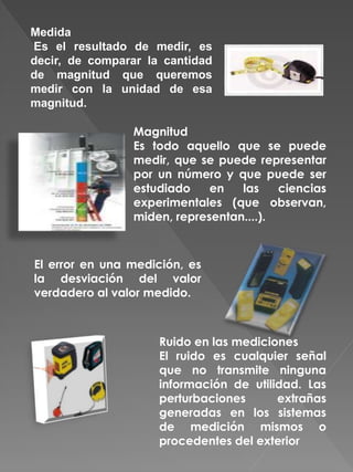 Medida
Es el resultado de medir, es
decir, de comparar la cantidad
de magnitud que queremos
medir con la unidad de esa
magnitud.
Magnitud
Es todo aquello que se puede
medir, que se puede representar
por un número y que puede ser
estudiado en las ciencias
experimentales (que observan,
miden, representan....).
El error en una medición, es
la desviación del valor
verdadero al valor medido.
Ruido en las mediciones
El ruido es cualquier señal
que no transmite ninguna
información de utilidad. Las
perturbaciones extrañas
generadas en los sistemas
de medición mismos o
procedentes del exterior
 