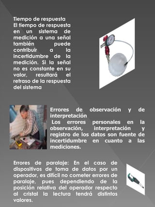 Tiempo de respuesta
El tiempo de respuesta
en un sistema de
medición a una señal
también puede
contribuir a la
incertidumbre de la
medición. Si la señal
no es constante en su
valor, resultará el
retraso de la respuesta
del sistema
Errores de observación y de
interpretación
Los errores personales en la
observación, interpretación y
registro de los datos son fuente de
incertidumbre en cuanto a las
mediciones.
Errores de paralaje: En el caso de
dispositivos de toma de datos por un
operador, es difícil no cometer errores de
paralaje, pues dependiendo de la
posición relativa del operador respecto
al cristal la lectura tendrá distintos
valores.
 