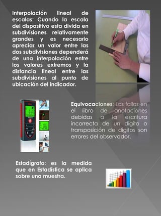 Interpolación lineal de
escalas: Cuando la escala
del dispositivo esta divida en
subdivisiones relativamente
grandes y es necesario
apreciar un valor entre las
dos subdivisiones dependerá
de una interpolación entre
los valores extremos y la
distancia lineal entre las
subdivisiones al punto de
ubicación del indicador.
Equivocaciones: Las fallas en
el libro de anotaciones
debidas a la escritura
incorrecta de un dígito o
transposición de dígitos son
errores del observador.
Estadígrafo: es la medida
que en Estadística se aplica
sobre una muestra.
 