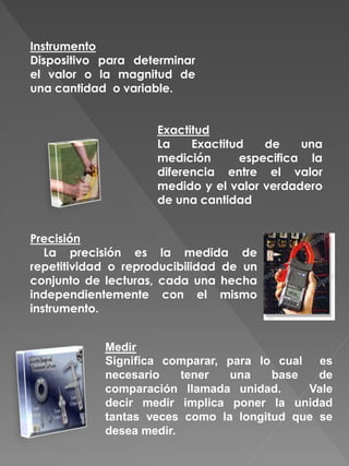 Instrumento
Dispositivo para determinar
el valor o la magnitud de
una cantidad o variable.
Exactitud
La Exactitud de una
medición especifica la
diferencia entre el valor
medido y el valor verdadero
de una cantidad
Precisión
La precisión es la medida de
repetitividad o reproducibilidad de un
conjunto de lecturas, cada una hecha
independientemente con el mismo
instrumento.
Medir
Significa comparar, para lo cual es
necesario tener una base de
comparación llamada unidad. Vale
decir medir implica poner la unidad
tantas veces como la longitud que se
desea medir.
 