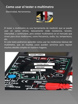 Como usar el tester o multímetro
Electricidad, Herramientas
El tester o multímetro es una herramienta de medición que se puede
usar en varios oficios, básicamente mide resistencia, tensión,
intensidad, y continuidad, pero existen multímetros en el mercado que
sirven para otras mediciones, como frecuencia, audio, luz, temperatura,
etc.
En este texto podremos aprender como usar las mediciones básicas del
multímetro, que en muchos casos pueden servirnos para reparar
muchos detalles simples en nuestros hogares.
 