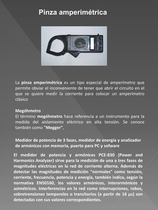 Pinza amperimétrica
La pinza amperimétrica es un tipo especial de amperímetro que
permite obviar el inconveniente de tener que abrir el circuito en el
que se quiere medir la corriente para colocar un amperímetro
clásico
Megóhmetro
El término megóhmetro hace referencia a un instrumento para la
medida del aislamiento eléctrico en alta tensión. Se conoce
también como "Megger",
El medidor de potencia y armónicos PCE-830 (Power and
Harmonics Analyzer) sirve para la medición de una a tres fases de
magnitudes eléctricas en la red de corriente alterna. Además de
detectar las magnitudes de medición "normales" como tensión,
corriente, frecuencia, potencia y energía, también indica, según la
normativa EN50160, los valores armónicos, interarmónicos y
asimétricos. Interferencias en la red como interrupciones, robos,
sobretrensiones temporales o transitorios (a partir de 16 µs) son
detectadas con sus valores correspondientes.
Medidor de potencia de 3 fases, medidor de energía y analizador
de armónicos con memoria, puerto para PC y sofware
 