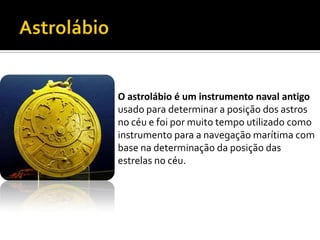 AstrolábioO astrolábio é um instrumento naval antigousado para determinar a posição dos astros no céu e foi por muito tempo utilizado como instrumento para a navegação marítima com base na determinação da posição das estrelas no céu.