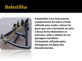 BalestilhaA balestilha é um instrumento complementar da esfera armilar utilizado para medir a altura em graus que une o horizonte ao astro e dessa forma determinar os azimutes, antes e depois de sua passagem meridiana.Foi bastante utilizado pelos Portugueses na Época dos Descobrimentos. 