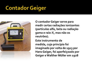 Contador GeigerO contador Geiger serve para medir certas radiações ionizantes (partículas alfa, beta ou radiação gama e raio-X, mas não os neutrões). Este instrumentode medida, cujo princípio foi imaginado por volta de 1913 por Hans Geiger, foi aperfeiçoado por Geiger e Walther Müller em 1928