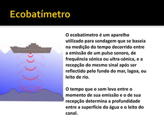 EcobatímetroO ecobatímetro é um aparelho utilizado para sondagem que se baseia na medição do tempo decorrido entre a emissão de um pulso sonoro, de frequência sónica ou ultra-sónica, e a recepção do mesmo sinal após ser reflectido pelo fundo do mar, lagoa, ou leito de rio. O tempo que o som leva entre o momento de sua emissão e o de sua recepção determina a profundidade entre a superfície da água e o leito do canal.
