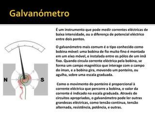 GalvanómetroÉ um instrumento que pode medir correntes eléctricas de baixa intensidade, ou a diferença de potencial eléctrico entre dois pontos.O galvanómetro mais comum é o tipo conhecido como bobina móvel: uma bobina de fio muito fino é montada em um eixo móvel, e instalada entre os pólos de um ímã fixo. Quando circula corrente eléctrica pela bobina, se forma um campo magnético que interage com o campo do íman, e a bobina gira, movendo um ponteiro, ou agulha, sobre uma escala graduada. Como o movimento do ponteiro é proporcional à corrente eléctrica que percorre a bobina, o valor da corrente é indicado na escala graduada. Através de circuitos apropriados, o galvanómetro pode ler outras grandezas eléctricas, como tensão contínua, tensão alternada, resistência, potência, e outras.