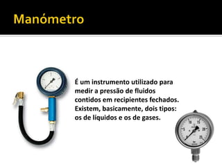 ManómetroÉum instrumento utilizado para medir a pressão de fluidos contidos em recipientes fechados. Existem, basicamente, dois tipos: os de líquidos e os de gases.