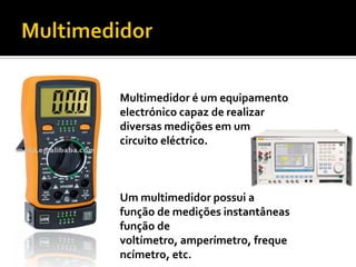 MultimedidorMultimedidor é um equipamento electrónico capaz de realizar diversas medições em um circuito eléctrico. Um multimedidor possui a função de medições instantâneas função de voltímetro, amperímetro, frequencímetro, etc.