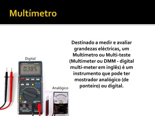 MultímetroDestinado a medir e avaliar grandezas eléctricas, um Multímetro ou Multi-teste (Multimeter ou DMM - digital multi-meter em inglês) é um instrumento que pode ter mostrador analógico (de ponteiro) ou digital.DigitalAnalógico