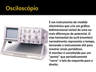 OsciloscópioÉum instrumento de medida electrónico que cria um gráfico bidimensional visível de uma ou mais diferenças de potencial. O eixo horizontal do ecrã (monitor) normalmente representa o tempo, tornando o instrumento útil para mostrar sinais periódicos. O monitor é constituído por um "ponto" que periodicamente "varre" a tela da esquerda para a direita. 