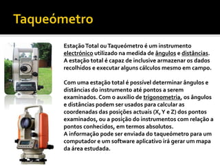 TaqueómetroEstação Total ou Taqueómetro é um instrumento electrónicoutilizado na medida de ângulos e distâncias. A estação total é capaz de inclusive armazenar os dados recolhidos e executar alguns cálculos mesmo em campo. Com uma estação total é possível determinar ângulos e distâncias do instrumento até pontos a serem examinados. Com o auxílio de trigonometria, os ângulos e distâncias podem ser usados para calcular as coordenadas das posições actuais (X, Y e Z) dos pontos examinados, ou a posição do instrumentos com relação a pontos conhecidos, em termos absolutos.A informação pode ser enviada do taqueómetro para um computador e um software aplicativo irá gerar um mapa da área estudada. 