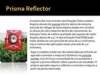 Prisma ReflectorA maioria dos instrumentos das Estações Totais medem ângulos através de scannerelectro-óptico de extrema precisão de códigos de barra digitais atados em cilindros ou discos de vidro rotativos dentro do instrumento. As Estações Totais de melhor qualidade são capazes de medir ângulos abaixo de 0,5". A típica Estação Total EDM pode medir distâncias com precisão de cerca de 0,1 milímetros, mas a maioria das aplicações requer precisão de 1,0 milímetro. Alguns modelos modernos são robotizados permitindo ao operador controlar a máquina à distância via controle remoto. Isso elimina a necessidade de um assistente a segurar o prisma reflector sobre o ponto a ser estudado. O próprio operador segura o reflector e controla a máquina a partir do ponto observado.