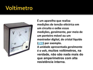 VoltímetroÉum aparelho que realiza medições de tensão eléctrica em um circuito e exibe essas medições, geralmente, por meio de um ponteiro móvel ou um mostrador digital, de cristal líquido (LCD) por exemplo. A unidade apresentada geralmente é o volt, muitos voltímetros, na verdade, não são nada mais do que amperímetros com alta resistência interna.