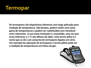 TermoparOs termopares são dispositivos eléctricos com larga aplicação para medição de temperatura. São baratos, podem medir uma vasta gama de temperaturas e podem ser substituídos sem introduzir erros relevantes. A sua maior limitação é a exactidão, uma vez que erros inferiores a 1 °C são difíceis de obter. Uma termo pilha é o nome que se dá a um conjunto de termopares ligados em série. Um exemplo da aplicação de termopares e termo pilhas pode ser a medição de temperaturas em linhas de gás.