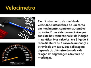 VelocímetroÉum instrumento de medida da velocidade instantânea de um corpo em movimento, como um automóvel ou avião. É um sistema mecânico que consiste basicamente na lei de indução magnética. Nos veículos, ele é ligado à roda dianteira ou à caixa de mudanças através de um cabo. Sua calibragem depende do diâmetro da roda e da relação de engrenagens da caixa de mudanças.