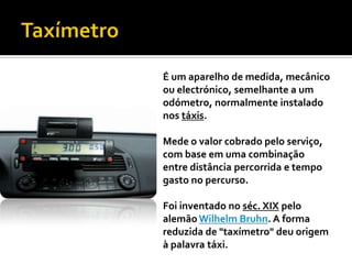 TaxímetroÉ um aparelho de medida, mecânico ou electrónico, semelhante a um odómetro, normalmente instalado nos táxis. Mede o valor cobrado pelo serviço, com base em uma combinação entre distância percorrida e tempo gasto no percurso. Foi inventado no séc. XIX pelo alemão Wilhelm Bruhn. A forma reduzida de "taxímetro" deu origem à palavra táxi.