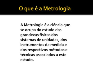 O que é a Metrologia A Metrologia é a ciência que se ocupa do estudo das grandezas físicas dos sistemas de unidades, dos instrumentos de medida e dos respectivos métodos e técnicas associados a este estudo.