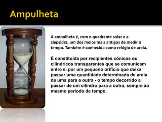 AmpulhetaA ampulheta é, com o quadrante solar e a clepsidra, um dos meios mais antigos de medir o tempo. Também é conhecida como relógio de areia.É constituída por recipientes cónicos ou cilíndricos transparentes que se comunicam entre si por um pequeno orifício que deixa passar uma quantidade determinada de areia de uma para a outra - o tempo decorrido a passar de um cilindro para a outra, sempre ao mesmo período de tempo. 