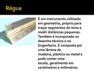 RéguaÉ um instrumento utilizado em geometria, próprio para traçar segmentos de recta e medir distâncias pequenas. Também é incorporada no desenho técnico e na Engenharia. É composta por uma lâmina de madeira, plástico ou metal e pode conter uma escala, geralmente em centímetros e milímetros. 