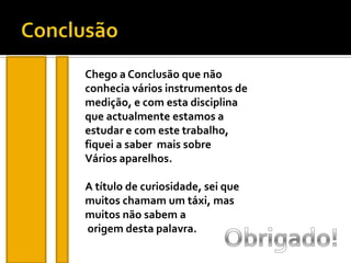ConclusãoChego a Conclusão que não conhecia vários instrumentos de medição, e com esta disciplinaque actualmente estamos a estudar e com este trabalho, fiquei a saber  mais sobreVários aparelhos.A título de curiosidade, sei que muitos chamam um táxi, mas muitos não sabem aorigem desta palavra.Obrigado!