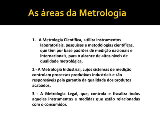 As áreas da Metrologia1-A Metrologia Científica,  utiliza instrumentos laboratoriais, pesquisas e metodologias científicas, que têm por base padrões de medição nacionais e internacionais, para o alcance de altos níveis de qualidade metrológica.2 - A Metrologia Industrial, cujos sistemas de medição controlam processos produtivos industriais e são responsáveis pela garantia da qualidade dos produtos acabados.3 - A Metrologia Legal, que, controla e fiscaliza todos aqueles instrumentos e medidas que estão relacionadas com o consumidor.