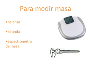 Para medir masa
•balanza

•báscula

•espectrómetro
de masa
 