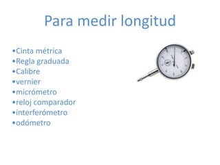 Para medir longitud
•Cinta métrica
•Regla graduada
•Calibre
•vernier
•micrómetro
•reloj comparador
•interferómetro
•odómetro
 