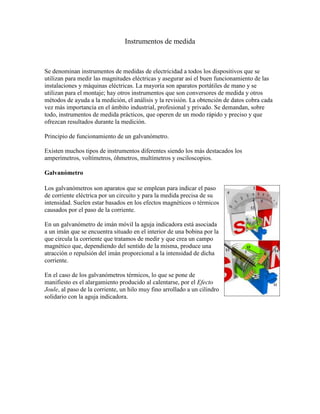 Instrumentos de medida



Se denominan instrumentos de medidas de electricidad a todos los dispositivos que se
utilizan para medir las magnitudes eléctricas y asegurar así el buen funcionamiento de las
instalaciones y máquinas eléctricas. La mayoría son aparatos portátiles de mano y se
utilizan para el montaje; hay otros instrumentos que son conversores de medida y otros
métodos de ayuda a la medición, el análisis y la revisión. La obtención de datos cobra cada
vez más importancia en el ámbito industrial, profesional y privado. Se demandan, sobre
todo, instrumentos de medida prácticos, que operen de un modo rápido y preciso y que
ofrezcan resultados durante la medición.

Principio de funcionamiento de un galvanómetro.

Existen muchos tipos de instrumentos diferentes siendo los más destacados los
amperímetros, voltímetros, óhmetros, multímetros y osciloscopios.

Galvanómetro

Los galvanómetros son aparatos que se emplean para indicar el paso
de corriente eléctrica por un circuito y para la medida precisa de su
intensidad. Suelen estar basados en los efectos magnéticos o térmicos
causados por el paso de la corriente.

En un galvanómetro de imán móvil la aguja indicadora está asociada
a un imán que se encuentra situado en el interior de una bobina por la
que circula la corriente que tratamos de medir y que crea un campo
magnético que, dependiendo del sentido de la misma, produce una
atracción o repulsión del imán proporcional a la intensidad de dicha
corriente.

En el caso de los galvanómetros térmicos, lo que se pone de
manifiesto es el alargamiento producido al calentarse, por el Efecto
Joule, al paso de la corriente, un hilo muy fino arrollado a un cilindro
solidario con la aguja indicadora.
 