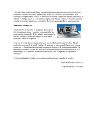 y digitales. Los analógicos trabajan con variables continuas mientras que los digitales lo
hacen con variables discretas. Ambos tipos tienen sus ventajas e inconvenientes. Los
analógicos son preferibles cuando es prioritario visualizar variaciones rápidas de la señal de
entrada en tiempo real. Los osciloscopios digitales se utilizan cuando se desea visualizar y
estudiar eventos no repetitivos, como picos de tensión que se producen aleatoriamente.

Analizador de espectro

Un analizador de espectro es un equipo de medición
electrónica que permite visualizar en una pantalla las
componentes espectrales de las señales presentes en la
entrada, pudiendo ser éstas cualquier tipo de ondas
eléctricas, acústicas u ópticas.

En el eje de ordenadas suele presentarse en una escala logarítmica el nivel en dB del
contenido espectral de la señal. En el eje de abscisas se representa la frecuencia, en una
escala que es función de la separación temporal y el número de muestras capturadas. Se
denomina frecuencia central del analizador a la que corresponde con la frecuencia en el
punto medio de la pantalla. A menudo se mide con ellos el espectro de la potencia
eléctrica.43

En la actualidad está siendo reemplazado por el analizador vectorial de señales.

                                                                Jamir Noblecilla 3-708-1310.

                                                                 Napoleón Ruiz 3-725-1551.
 