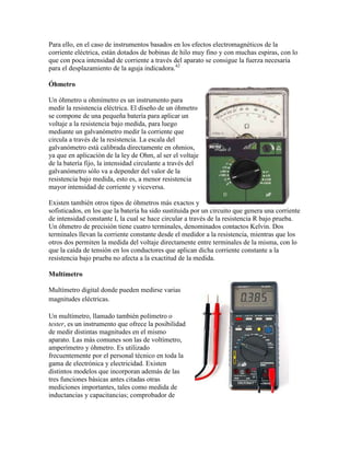 Para ello, en el caso de instrumentos basados en los efectos electromagnéticos de la
corriente eléctrica, están dotados de bobinas de hilo muy fino y con muchas espiras, con lo
que con poca intensidad de corriente a través del aparato se consigue la fuerza necesaria
para el desplazamiento de la aguja indicadora.42

Óhmetro

Un óhmetro u ohmímetro es un instrumento para
medir la resistencia eléctrica. El diseño de un óhmetro
se compone de una pequeña batería para aplicar un
voltaje a la resistencia bajo medida, para luego
mediante un galvanómetro medir la corriente que
circula a través de la resistencia. La escala del
galvanómetro está calibrada directamente en ohmios,
ya que en aplicación de la ley de Ohm, al ser el voltaje
de la batería fijo, la intensidad circulante a través del
galvanómetro sólo va a depender del valor de la
resistencia bajo medida, esto es, a menor resistencia
mayor intensidad de corriente y viceversa.

Existen también otros tipos de óhmetros más exactos y
sofisticados, en los que la batería ha sido sustituida por un circuito que genera una corriente
de intensidad constante I, la cual se hace circular a través de la resistencia R bajo prueba.
Un óhmetro de precisión tiene cuatro terminales, denominados contactos Kelvin. Dos
terminales llevan la corriente constante desde el medidor a la resistencia, mientras que los
otros dos permiten la medida del voltaje directamente entre terminales de la misma, con lo
que la caída de tensión en los conductores que aplican dicha corriente constante a la
resistencia bajo prueba no afecta a la exactitud de la medida.

Multímetro

Multímetro digital donde pueden medirse varias
magnitudes eléctricas.

Un multímetro, llamado también polímetro o
tester, es un instrumento que ofrece la posibilidad
de medir distintas magnitudes en el mismo
aparato. Las más comunes son las de voltímetro,
amperímetro y óhmetro. Es utilizado
frecuentemente por el personal técnico en toda la
gama de electrónica y electricidad. Existen
distintos modelos que incorporan además de las
tres funciones básicas antes citadas otras
mediciones importantes, tales como medida de
inductancias y capacitancias; comprobador de
 