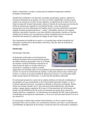 diodos y transistores; o escalas y zócalos para la medida de temperatura mediante
termopares normalizados.

También hay multímetros con funciones avanzadas que permiten: generar y detectar la
frecuencia intermedia de un aparato, así como un circuito amplificador con altavoz para
ayudar en la sintonía de circuitos de estos aparatos; el seguimiento de la señal a través de
todas las etapas del receptor bajo prueba; realizar la función de osciloscopio por encima del
millón de muestras por segundo en velocidad de barrido, y muy alta resolución;
sincronizarse con otros instrumentos de medida, incluso con otros multímetros, para hacer
medidas de potencia puntual (potencia = voltaje * intensidad); utilizarse como aparato
telefónico, para poder conectarse a una línea telefónica bajo prueba, mientras se efectúan
medidas por la misma o por otra adyacente; realizar comprobaciones de circuitos de
electrónica del automóvil y grabación de ráfagas de alto o bajo voltaje.

Este instrumento de medida por su precio y su exactitud sigue siendo el preferido del
aficionado o profesional en electricidad y electrónica. Hay dos tipos de multímetros:
analógicos y digitales.

Osciloscopio

Osciloscopio Tektronik.

Se denomina osciloscopio a un instrumento de
medición electrónico para la representación gráfica
de señales eléctricas que pueden variar en el tiempo,
que permite visualizar fenómenos transitorios así
como formas de ondas en circuitos eléctricos y
electrónicos y mediante su análisis se puede
diagnosticar con facilidad cuáles son los problemas del funcionamiento de un determinado
circuito. Es uno de los instrumentos de medida y verificación eléctrica más versátiles que
existen y se utiliza en una gran cantidad de aplicaciones técnicas. Un osciloscopio puede
medir un gran número de fenómenos, si va provisto del transductor adecuado.

El osciloscopio presenta los valores de las señales eléctricas en forma de coordenadas en
una pantalla, en la que normalmente el eje X (horizontal) representa tiempos y el eje Y
(vertical) representa tensiones. La imagen así obtenida se denomina oscilograma. Suelen
incluir otra entrada, llamada "eje Z" que controla la luminosidad del haz, permitiendo
resaltar o apagar algunos segmentos de la traza. El funcionamiento del osciloscopio está
basado en la posibilidad de desviar un haz de electrones por medio de la creación de
campos eléctricos y magnéticos. Las dimensiones de la pantalla del TRC están actualmente
normalizadas en la mayoría de instrumentos, a 10 cm en el eje horizontal (X) por 8 cm en el
eje vertical (Y).

El osciloscopio se fabrica bajo muchas formas distintas, no sólo en cuanto al aspecto
puramente físico sino en cuanto a sus características internas y por tanto a sus prestaciones
y posibilidades de aplicación de las mismas. Existen dos tipos de osciloscopios: analógicos
 