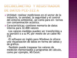  Utilidad: realizar mediciones en el sector de la
  industria, la sanidad, la seguridad y el control
  del entorno ambiental, así como para en- tornos
  con contaminación acústica.
 Características:-contiene memoria de datos
  interna para 32.000 valores
   -Los valores medidos pueden ser transferidos a
  su portátil o a su PC por medio de un cable RS-
  232.
   -El software en inglés para Windows le ofrece
  una visualización de datos en forma de tablas y
  de gráfico.
   -También puede traspasar los valores de
  medición memorizados a programas de cálculo,
  como por ejemplo, MS Excel.
 