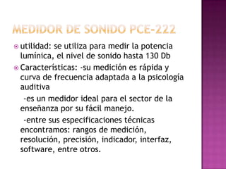 utilidad:se utiliza para medir la potencia
  lumínica, el nivel de sonido hasta 130 Db
 Características: -su medición es rápida y
  curva de frecuencia adaptada a la psicología
  auditiva
   -es un medidor ideal para el sector de la
  enseñanza por su fácil manejo.
   -entre sus especificaciones técnicas
  encontramos: rangos de medición,
  resolución, precisión, indicador, interfaz,
  software, entre otros.
 