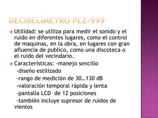  Utilidad: se utiliza para medir el sonido y el
  ruido en diferentes lugares, como el control
  de maquinas, en la obra, en lugares con gran
  afluencia de publico, como una discoteca o
  el ruido del vecindario.
 Características: -manejo sencillo
   -diseño estilizado
   -rango de medición de 30…130 dB
   -valoración temporal rápida y lenta
   -pantalla LCD de 12 posiciones
   -también incluye supresor de ruidos de
  vientos
 