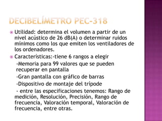 Utilidad: determina el volumen a partir de un
  nivel acústico de 26 dB(A) o determinar ruidos
  mínimos como los que emiten los ventiladores de
  los ordenadores.
 Características:-tiene 6 rangos a elegir
   -Memoria para 99 valores que se pueden
   recuperar en pantalla
   -Gran pantalla con gráfico de barras
   -Dispositivo de montaje del trípode
   - entre las especificaciones tenemos: Rango de
  medición, Resolución, Precisión, Rango de
  frecuencia, Valoración temporal, Valoración de
  frecuencia, entre otras.
 